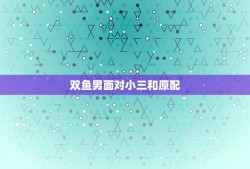 双鱼男面对小三和原配，双鱼座的男生面对新欢和旧爱会选择那个？