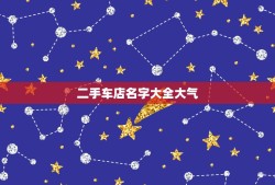 二手车店名字大全大气，二手车店名字优雅震撼的？