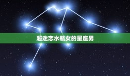 超迷恋水瓶女的星座男，什么星座男最宠水瓶女最宠水瓶女的星座男