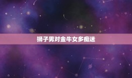 狮子男对金牛女多痴迷，星座中狮子男vs金牛女天长地久指数多少？什么是群