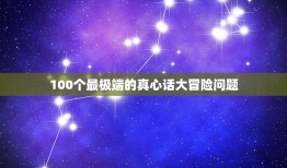 100个最极端的真心话大冒险问题，真心话大冒险最狠的问题？