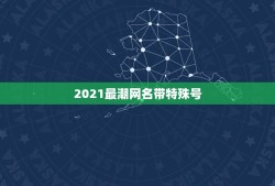 2021最潮网名带特殊号，找几个带特殊号的牛掰网名 帅点的