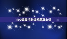 100道最污到爆问题真心话，真心话问女生什么问题比较变态跟污？