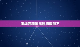 向华强和陈岚属相般配不，属相婚配是怎么回事？