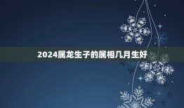 2024属龙生子的属相几月生好，属龙的生到几月好