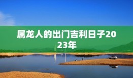 属龙人的出门吉利日子2023年，属龙人2021的出门吉利日子