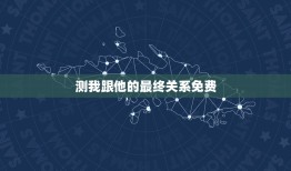 测我跟他的最终关系免费，求测：我和他恋情的最终结局是什么？谢谢了！