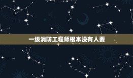 一级消防工程师根本没有人要，一级消防工程师到底还有没有用