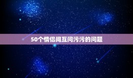 50个情侣间互问污污的问题，有哪些适合真心话并且比较污的问题