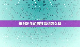 申时出生的男孩命运怎么样，为什么说男怕申时出生