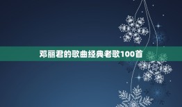 邓丽君的歌曲经典老歌100首，邓丽君有哪些脍炙人口的歌？