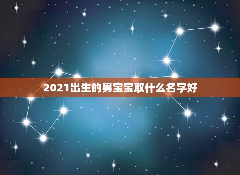 2021出生的男宝宝取什么名字好，男孩取名字寓意好的字2021年