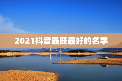 2021抖音最旺最好的名字，2021旺运又旺财的抖音名字