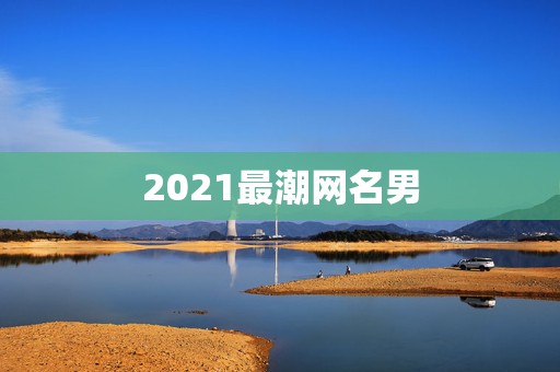 2021最潮网名男，适合2021年的男性用的网名有哪些？