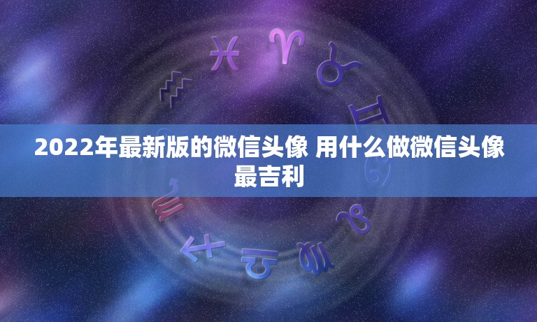 2022年最新版的微信头像 用什么做微信头像最吉利