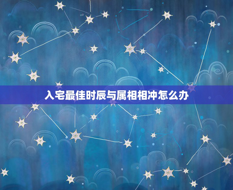 入宅最佳时辰与属相相冲怎么办，入宅日子时辰和年份相冲可不可以用丶: