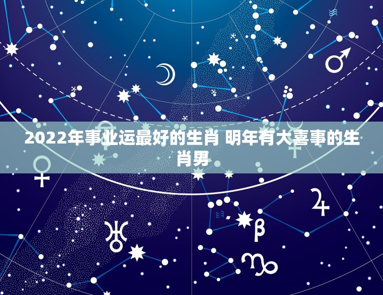 2022年事业运最好的生肖 明年有大喜事的生肖男