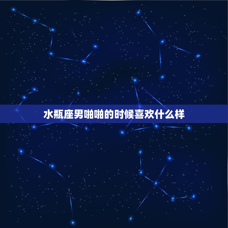 水瓶座男啪啪的时候喜欢什么样，水瓶男喜欢女生做什么？喜欢什么样的女生？