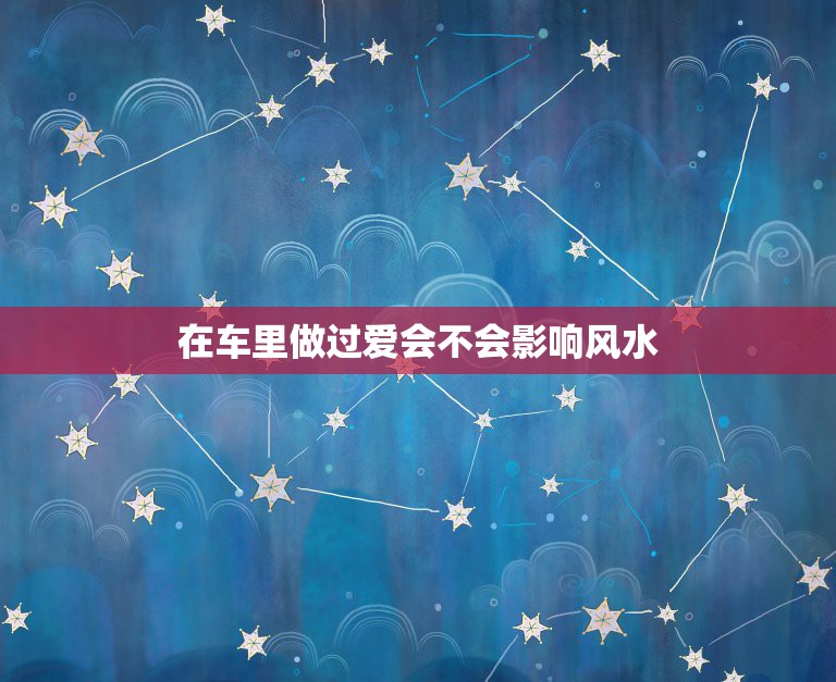 在车里做过爱会不会影响风水，大年初五和别的男人在自家车内发生关系会不会