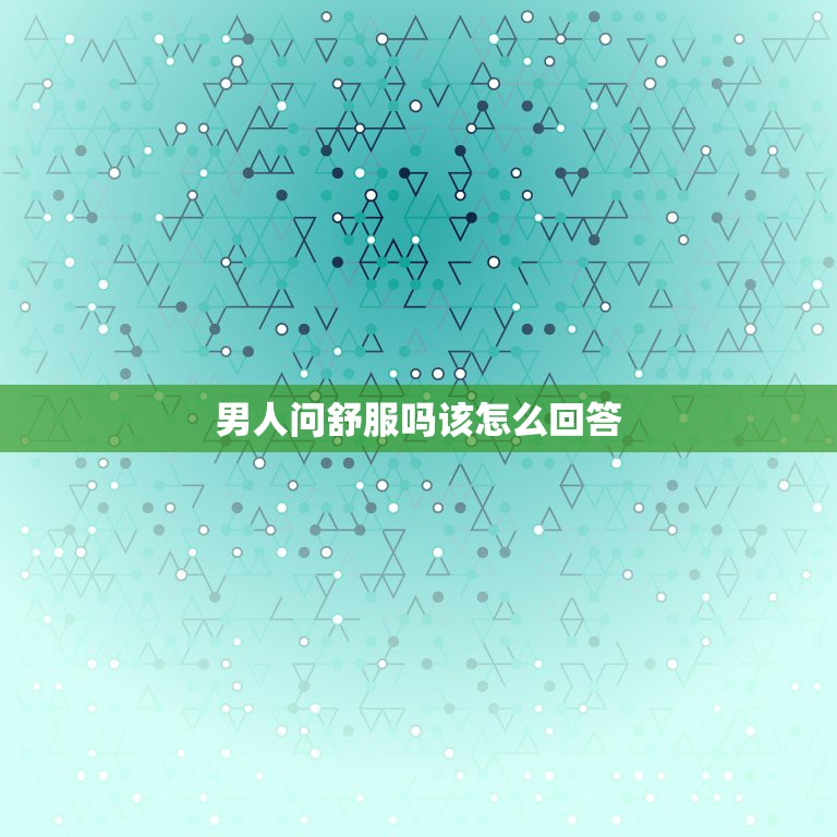 男人问舒服吗该怎么回答，男朋友老是喜欢问我舒不舒服爽不爽、他是什么心理