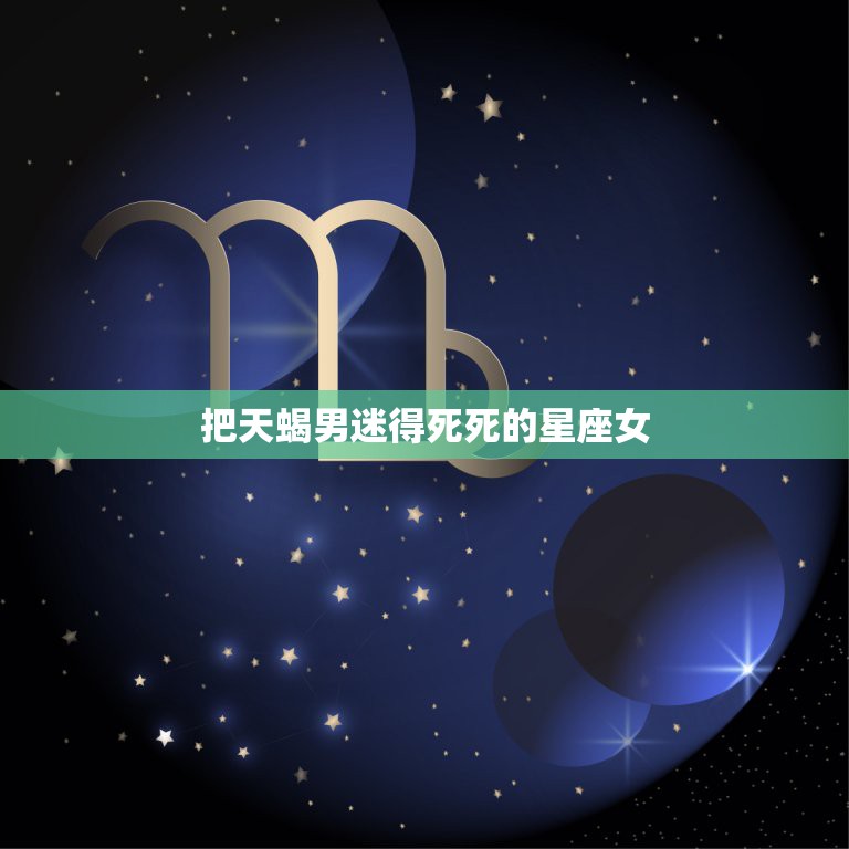 把天蝎男迷得死死的星座女，一生“吃定”天蝎男的星座女是谁？