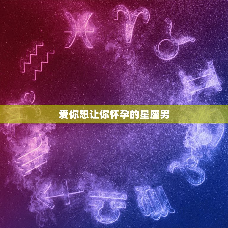 爱你想让你怀孕的星座男，嫁给这几个星座男，你会幸福一辈子