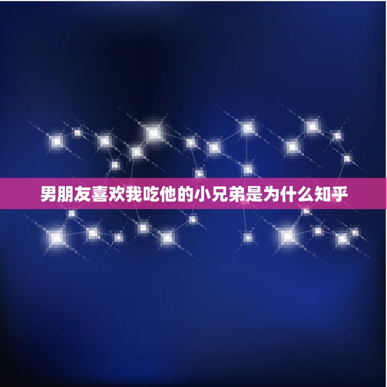 男朋友喜欢我吃他的小兄弟是为什么知乎，为什么男朋友总是要我吃他的那个呢