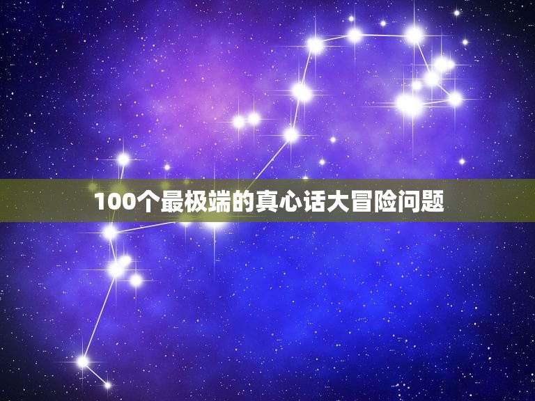 100个最极端的真心话大冒险问题，真心话大冒险最狠的问题？