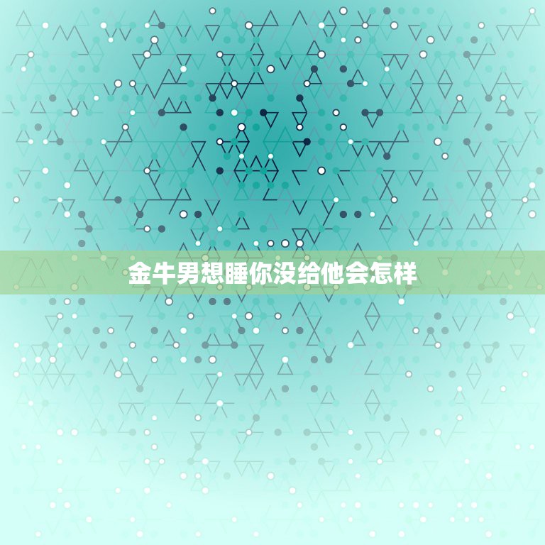 金牛男想睡你没给他会怎样，如果一个金牛座的男生想跟你上床是不是代表他爱