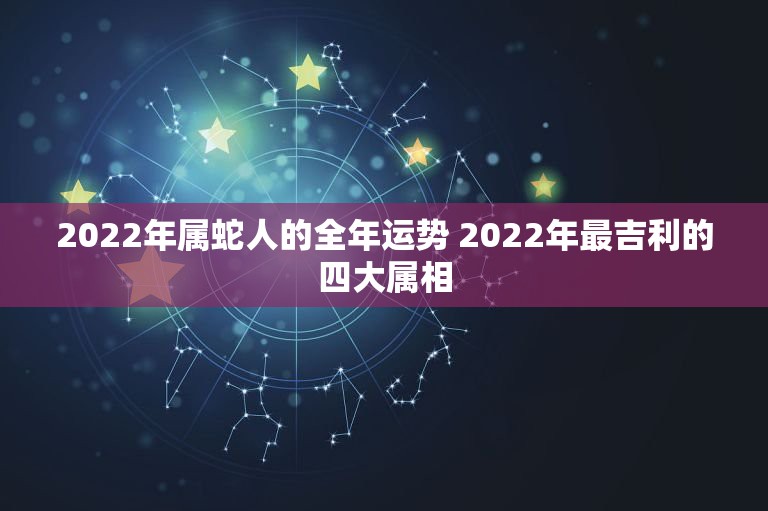 2022年属蛇人的全年运势 2022年最吉利的四大属相