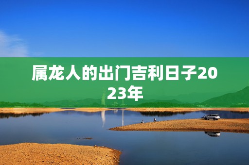 属龙人的出门吉利日子2023年，属龙人2021的出门吉利日子