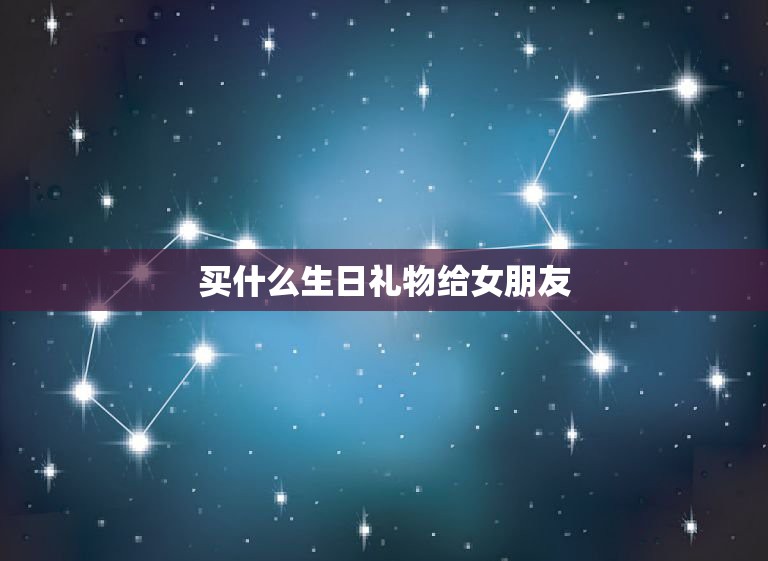 买什么生日礼物给女朋友，买什么东西送给女朋友当生日礼物比较好呢？