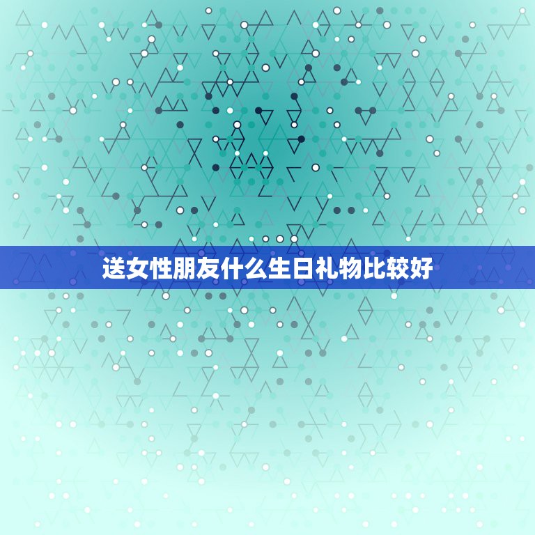 送女性朋友什么生日礼物比较好，送女生朋友什么生日礼物好呢好呢