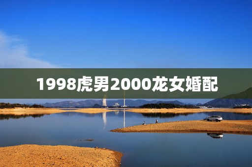 1998虎男2000龙女婚配，00年的龙女和98年的虎男是否相配