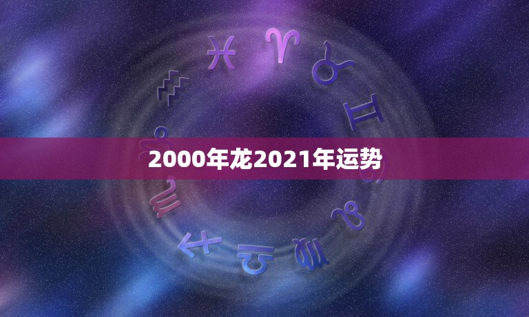 2000年龙2021年运势，属龙人2021年运势运程每月运程