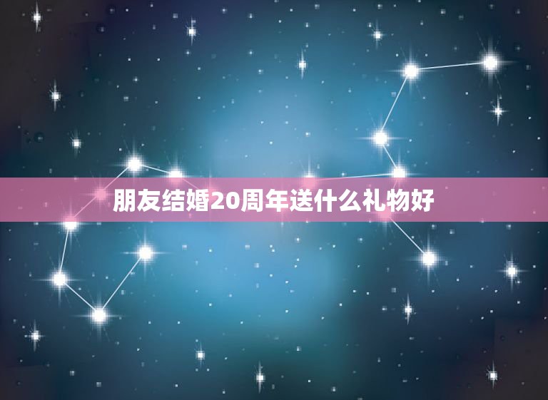 朋友结婚20周年送什么礼物好，结婚20周年纪念日送什么礼物好？