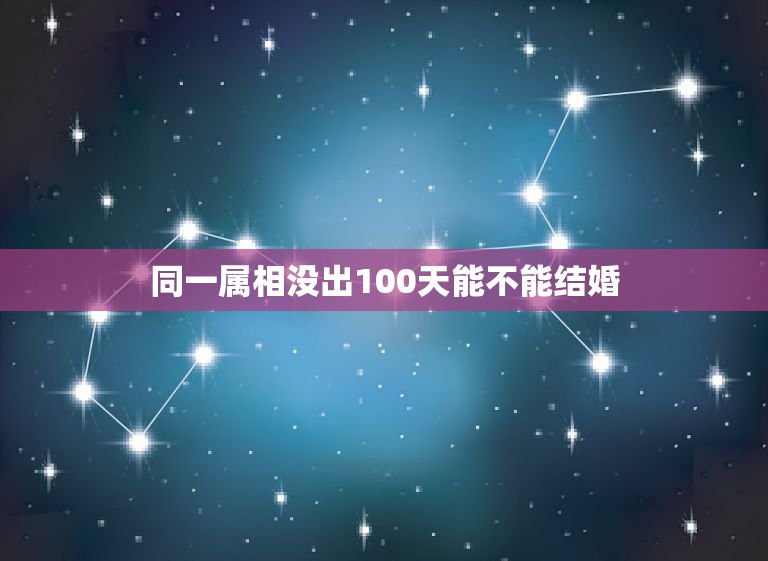 同一属相没出100天能不能结婚，同属相的人生日相差100天能不能结婚