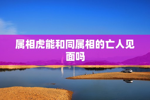 属相虎能和同属相的亡人见面吗，与属虎相克的属相