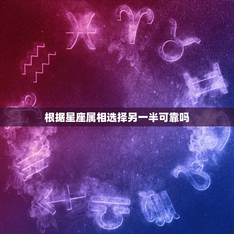 根据星座属相选择另一半可靠吗，为什么有些女生看星座和属相选择结婚对象，