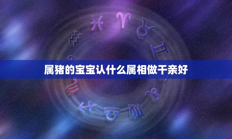 属猪的宝宝认什么属相做干亲好，2019年七月属猪的人认什么属相的干爹？