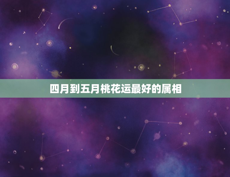 四月到五月桃花运最好的属相，五月哪些星座的桃花运最好