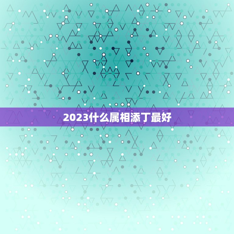 2023什么属相添丁最好，添丁又添喜，福气传三代的生肖都有哪些？