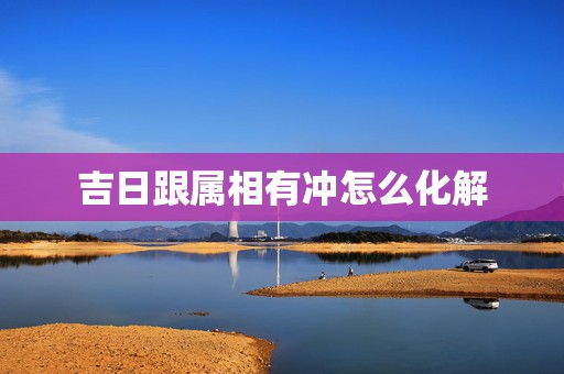 吉日跟属相有冲怎么化解，黄道吉日犯煞该怎么去化解那天跟我生肖相冲，搬家