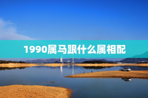 1990属马跟什么属相配，90年男属马和什么属相最配