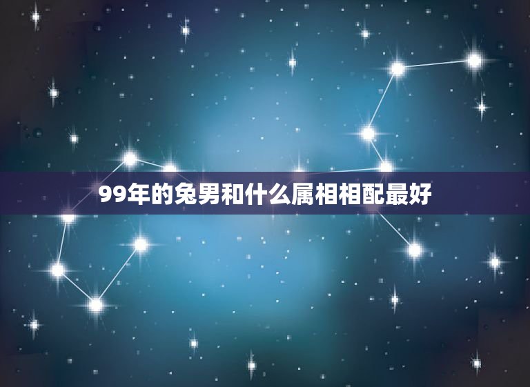 99年的兔男和什么属相相配最好，属兔的人和什么属相最配？