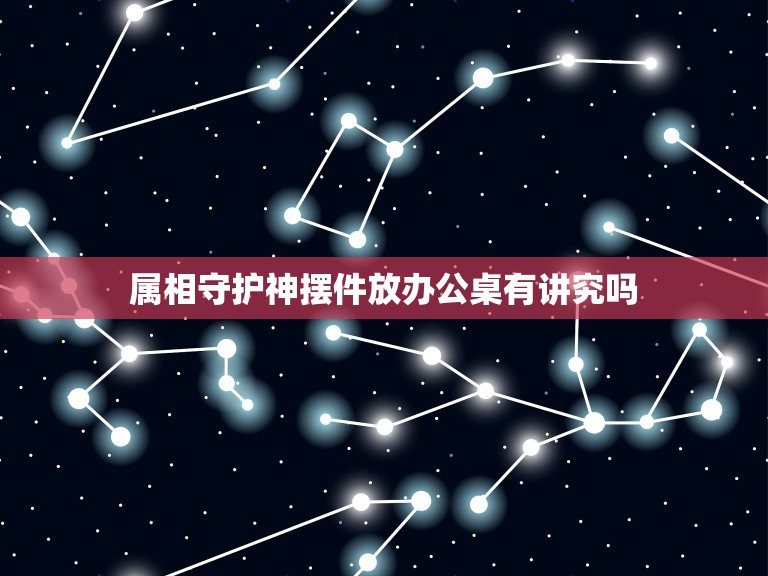 属相守护神摆件放办公桌有讲究吗，办公室摆放什么风水物件最好，摆放有何讲