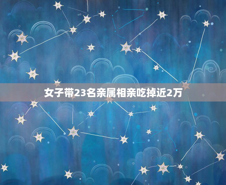 女子带23名亲属相亲吃掉近2万，女子相亲带23个亲戚吃掉近2万，这种行