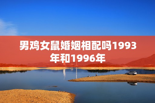 男鸡女鼠婚姻相配吗1993年和1996年，93年男属鸡和96年女属鼠两