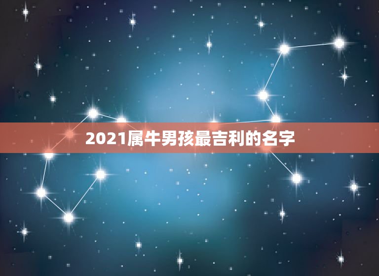 2021属牛男孩最吉利的名字，男孩名字2021年属牛怎么取？