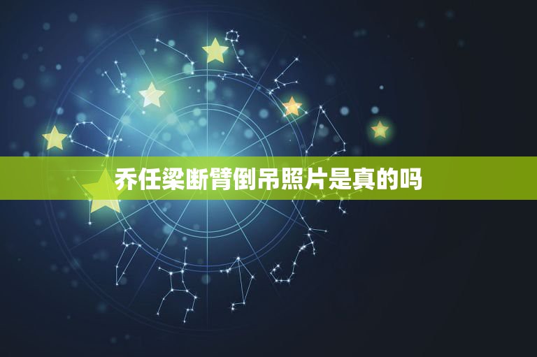 乔任梁断臂倒吊照片是真的吗，乔任乔任梁怎么死的死亡现场照片 其火化前遗